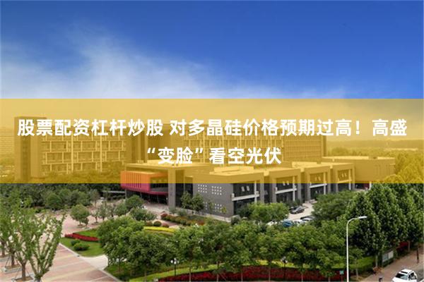 股票配资杠杆炒股 对多晶硅价格预期过高!高盛“变脸”看空光伏