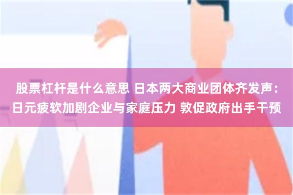 股票杠杆是什么意思 日本两大商业团体齐发声：日元疲软加剧企业与家庭压力 敦促政府出手干预