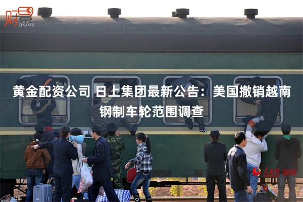 黄金配资公司 日上集团最新公告：美国撤销越南钢制车轮范围调查