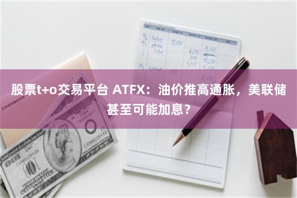 股票t+o交易平台 ATFX：油价推高通胀，美联储甚至可能加息？