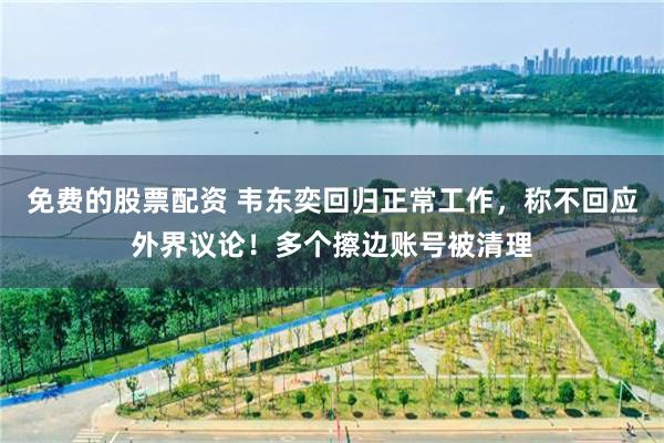 免费的股票配资 韦东奕回归正常工作，称不回应外界议论！多个擦边账号被清理