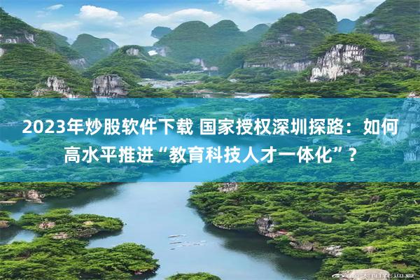 2023年炒股软件下载 国家授权深圳探路:如何高水平推进“教育科技人才一体化”?