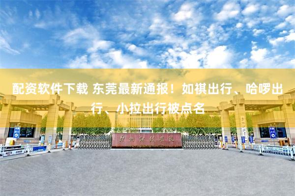 配资软件下载 东莞最新通报!如祺出行、哈啰出行、小拉出行被点名