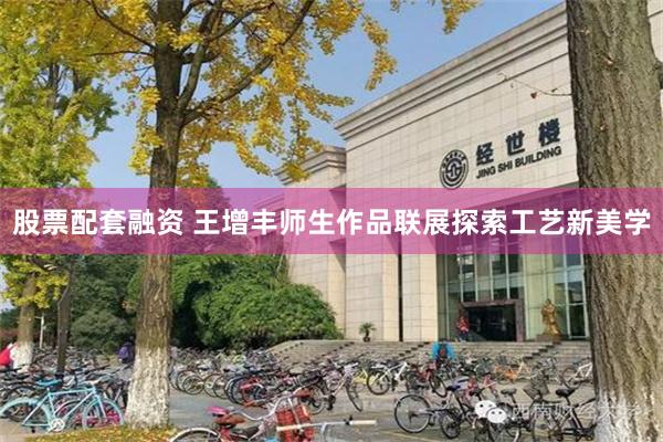 股票配套融资 王增丰师生作品联展探索工艺新美学