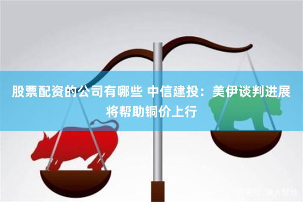 股票配资的公司有哪些 中信建投：美伊谈判进展将帮助铜价上行