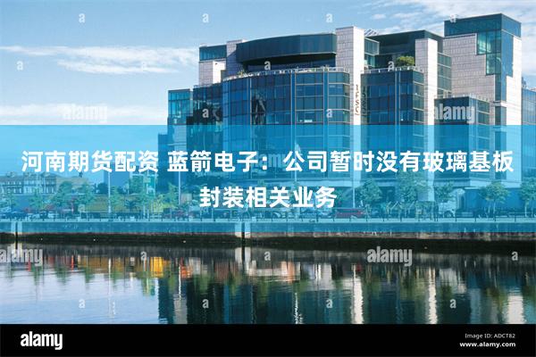 河南期货配资 蓝箭电子：公司暂时没有玻璃基板封装相关业务