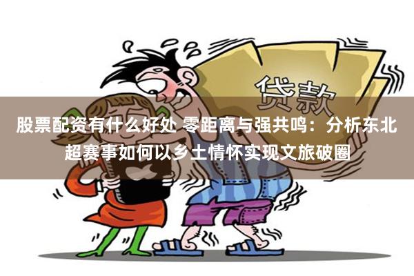 股票配资有什么好处 零距离与强共鸣：分析东北超赛事如何以乡土情怀实现文旅破圈
