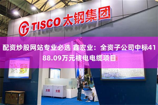 配资炒股网站专业必选 鑫宏业：全资子公司中标4188.09万元核电电缆项目