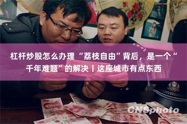 杠杆炒股怎么办理 “荔枝自由”背后，是一个“千年难题”的解决丨这座城市有点东西