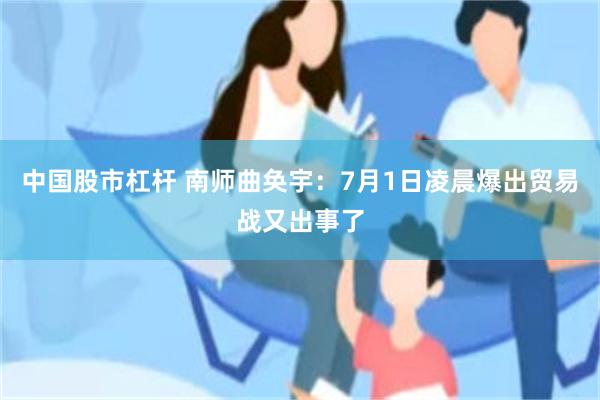 中国股市杠杆 南师曲奂宇：7月1日凌晨爆出贸易战又出事了