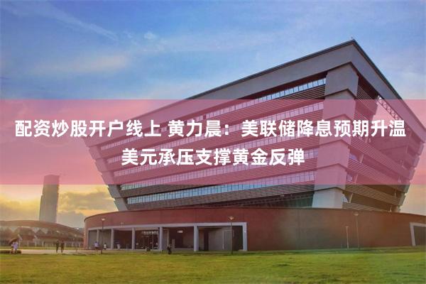 配资炒股开户线上 黄力晨:美联储降息预期升温 美元承压支撑黄金反弹