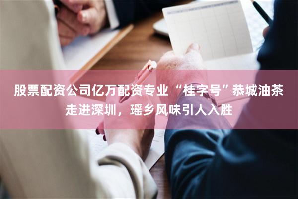 股票配资公司亿万配资专业 “桂字号”恭城油茶走进深圳，瑶乡风味引人入胜