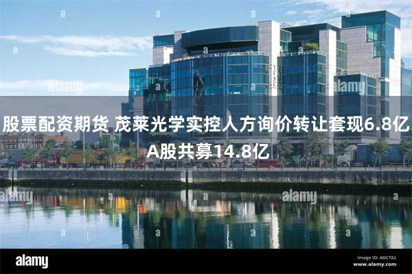 股票配资期货 茂莱光学实控人方询价转让套现6.8亿 A股共募14.8亿