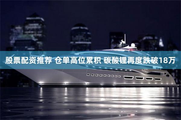 股票配资推荐 仓单高位累积 碳酸锂再度跌破18万
