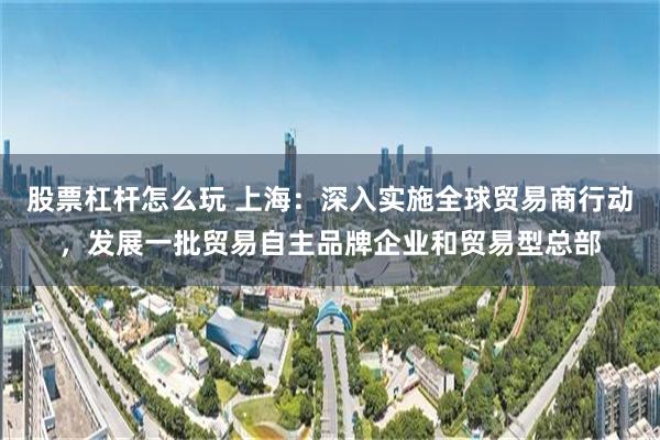 股票杠杆怎么玩 上海：深入实施全球贸易商行动，发展一批贸易自主品牌企业和贸易型总部