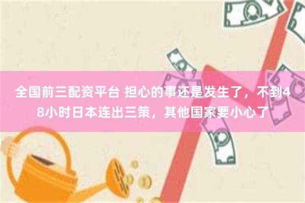 全国前三配资平台 担心的事还是发生了，不到48小时日本连出三策，其他国家要小心了