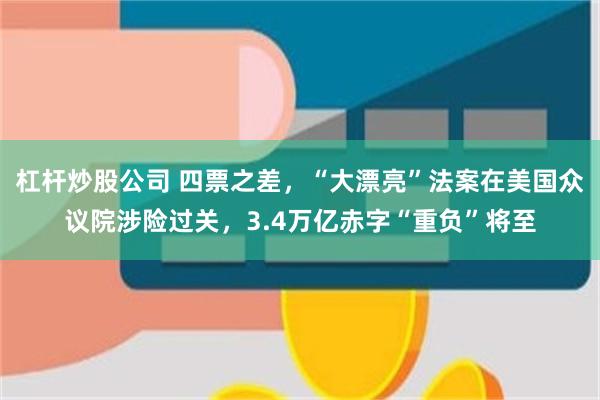 杠杆炒股公司 四票之差，“大漂亮”法案在美国众议院涉险过关，3.4万亿赤字“重负”将至