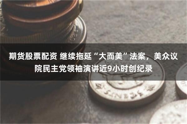 期货股票配资 继续拖延“大而美”法案，美众议院民主党领袖演讲近9小时创纪录