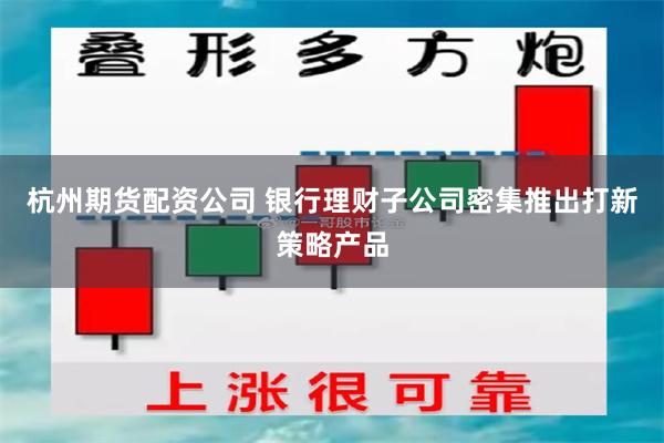 杭州期货配资公司 银行理财子公司密集推出打新策略产品