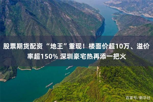 股票期货配资 “地王”重现！楼面价超10万、溢价率超150% 深圳豪宅热再添一把火