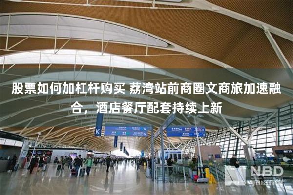 股票如何加杠杆购买 荔湾站前商圈文商旅加速融合，酒店餐厅配套持续上新