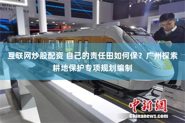 互联网炒股配资 自己的责任田如何保？广州探索耕地保护专项规划编制