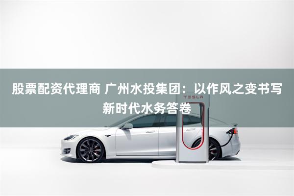 股票配资代理商 广州水投集团：以作风之变书写新时代水务答卷