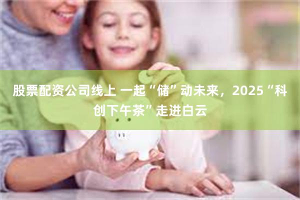 股票配资公司线上 一起“储”动未来，2025“科创下午茶”走进白云