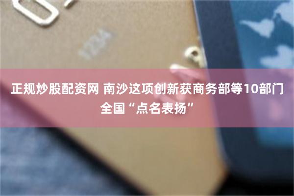正规炒股配资网 南沙这项创新获商务部等10部门全国“点名表扬”