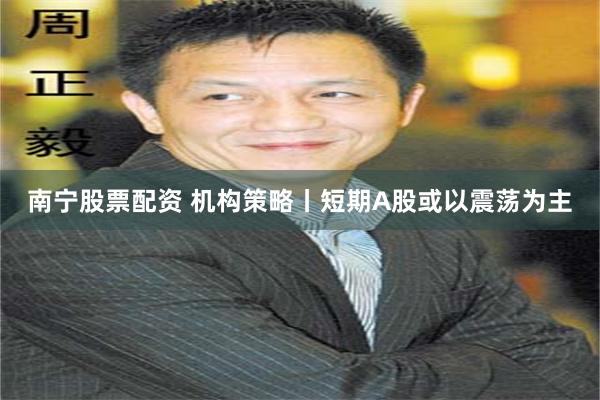 南宁股票配资 机构策略丨短期A股或以震荡为主