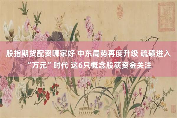 股指期货配资哪家好 中东局势再度升级 硫磺进入“万元”时代 这6只概念股获资金关注