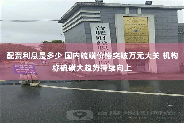 配资利息是多少 国内硫磺价格突破万元大关 机构称硫磺大趋势持续向上