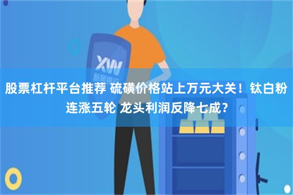 股票杠杆平台推荐 硫磺价格站上万元大关！钛白粉连涨五轮 龙头利润反降七成？
