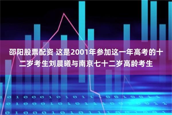 邵阳股票配资 这是2001年参加这一年高考的十二岁考生刘晨曦与南京七十二岁高龄考生