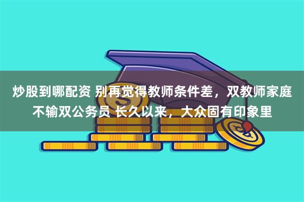 炒股到哪配资 别再觉得教师条件差，双教师家庭不输双公务员 长久以来，大众固有印象里