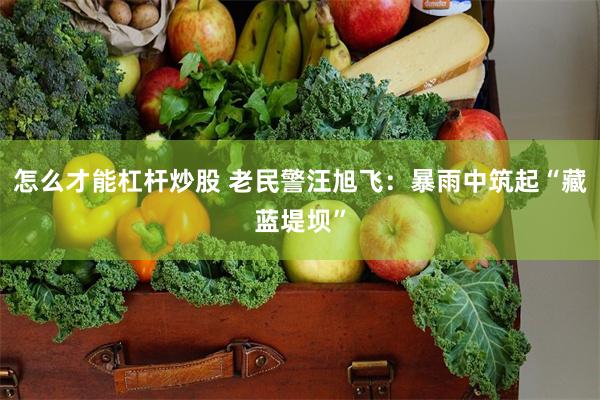 怎么才能杠杆炒股 老民警汪旭飞：暴雨中筑起“藏蓝堤坝”