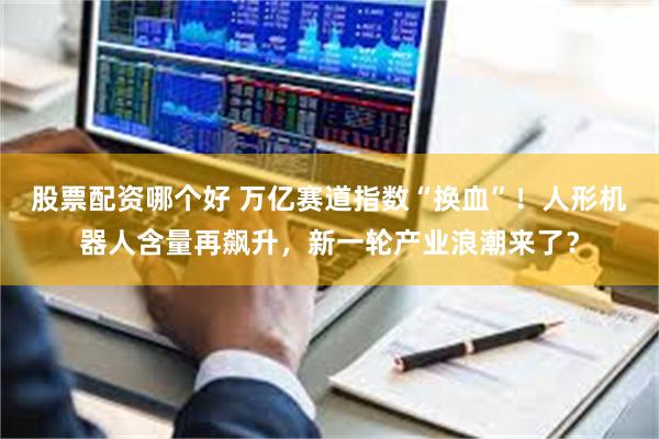 股票配资哪个好 万亿赛道指数“换血”!人形机器人含量再飙升,新一轮产业浪潮来了?