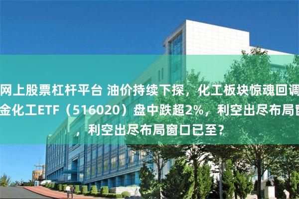 网上股票杠杆平台 油价持续下探，化工板块惊魂回调！华宝基金化工ETF（516020）盘中跌超2%，利空出尽布局窗口已至？