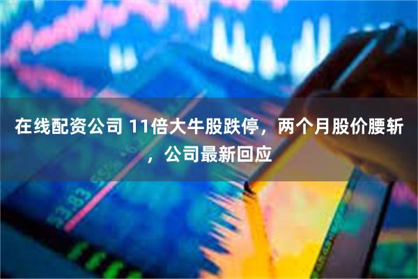 在线配资公司 11倍大牛股跌停，两个月股价腰斩，公司最新回应