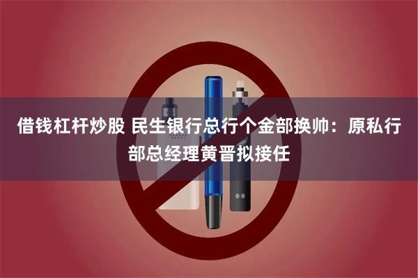 借钱杠杆炒股 民生银行总行个金部换帅：原私行部总经理黄晋拟接任
