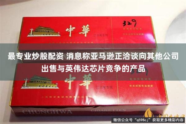 最专业炒股配资 消息称亚马逊正洽谈向其他公司出售与英伟达芯片竞争的产品