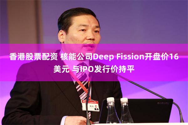 香港股票配资 核能公司Deep Fission开盘价16美元 与IPO发行价持平