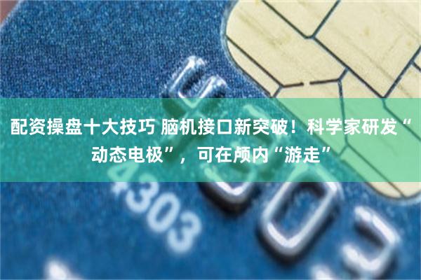 配资操盘十大技巧 脑机接口新突破！科学家研发“动态电极”，可在颅内“游走”