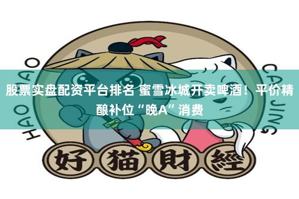 股票实盘配资平台排名 蜜雪冰城开卖啤酒！平价精酿补位“晚A”消费