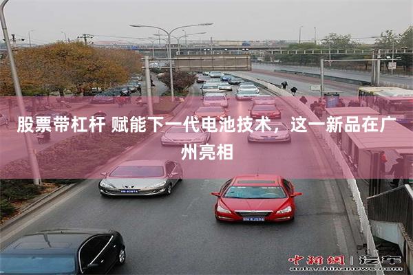 股票带杠杆 赋能下一代电池技术，这一新品在广州亮相