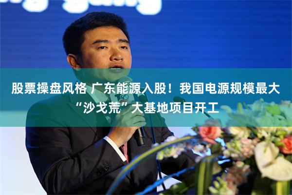 股票操盘风格 广东能源入股！我国电源规模最大“沙戈荒”大基地项目开工