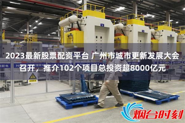 2023最新股票配资平台 广州市城市更新发展大会召开，推介102个项目总投资超8000亿元