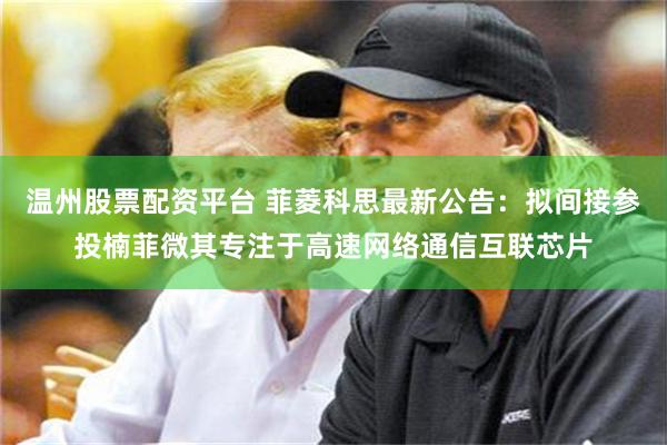 温州股票配资平台 菲菱科思最新公告：拟间接参投楠菲微其专注于高速网络通信互联芯片