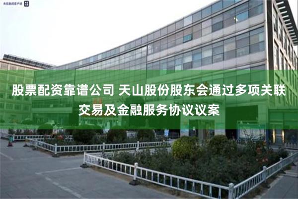 股票配资靠谱公司 天山股份股东会通过多项关联交易及金融服务协议议案