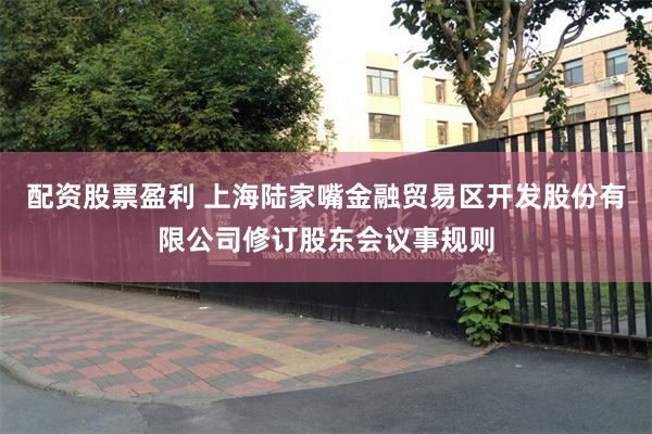 配资股票盈利 上海陆家嘴金融贸易区开发股份有限公司修订股东会议事规则